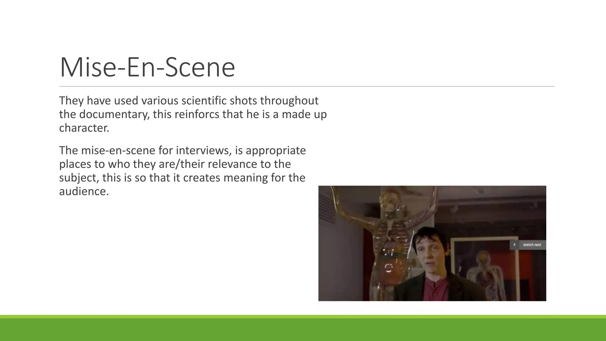 Mise-En-Scene 
They have used various scientific shots throughout 
the documentary, this reinforcs that he is a made up 
character. 
The mise-en-scene for interviews, is appropriate 
places to who they are/their relevance to the 
subject, this is so that it creates meaning for the 
audience. 
 