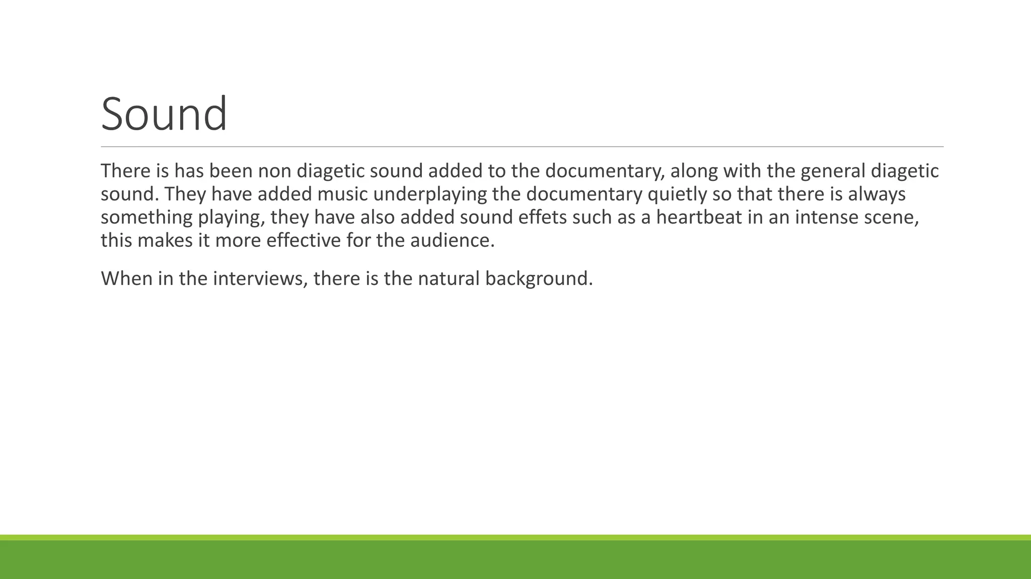 Sound 
There is has been non diagetic sound added to the documentary, along with the general diagetic 
sound. They have added music underplaying the documentary quietly so that there is always 
something playing, they have also added sound effets such as a heartbeat in an intense scene, 
this makes it more effective for the audience. 
When in the interviews, there is the natural background. 
 