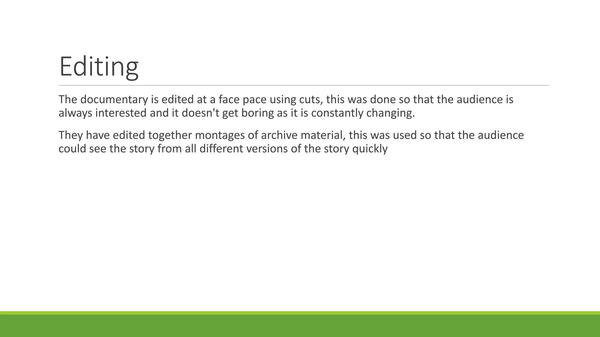 Editing 
The documentary is edited at a face pace using cuts, this was done so that the audience is 
always interested and it doesn't get boring as it is constantly changing. 
They have edited together montages of archive material, this was used so that the audience 
could see the story from all different versions of the story quickly 
 