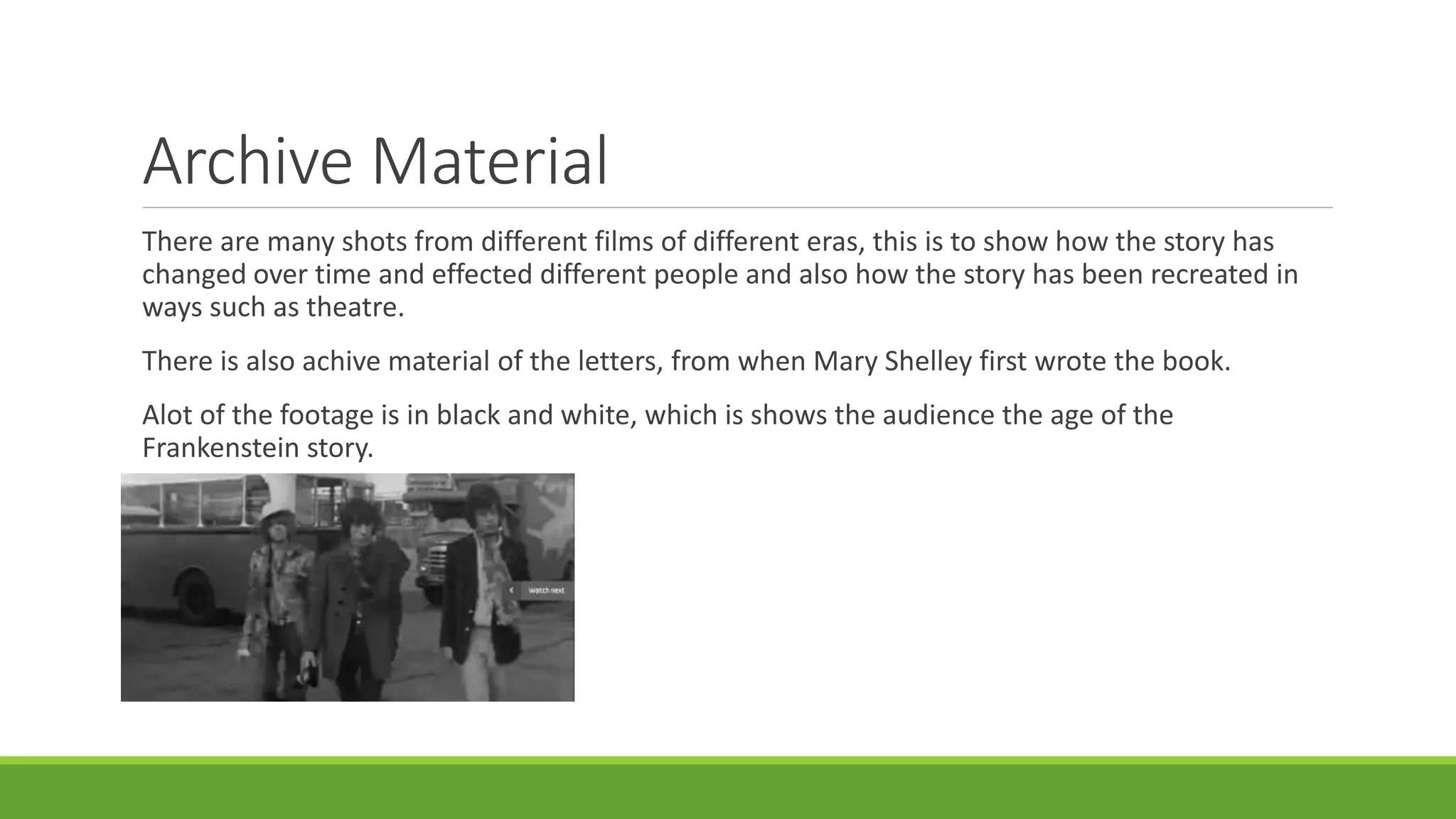 Archive Material 
There are many shots from different films of different eras, this is to show how the story has 
changed over time and effected different people and also how the story has been recreated in 
ways such as theatre. 
There is also achive material of the letters, from when Mary Shelley first wrote the book. 
Alot of the footage is in black and white, which is shows the audience the age of the 
Frankenstein story. 
 