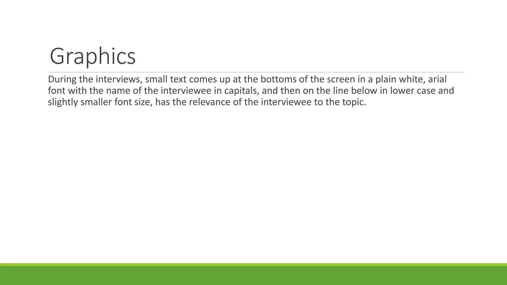 Graphics 
During the interviews, small text comes up at the bottoms of the screen in a plain white, arial 
font with the name of the interviewee in capitals, and then on the line below in lower case and 
slightly smaller font size, has the relevance of the interviewee to the topic. 
