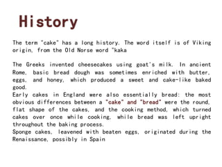 History 
The term "cake" has a long history. The word itself is of Viking 
origin, from the Old Norse word "kaka 
The Greeks invented cheesecakes using goat's milk. In ancient 
Rome, basic bread dough was sometimes enriched with butter, 
eggs, and honey, which produced a sweet and cake-like baked 
good. 
Early cakes in England were also essentially bread: the most 
obvious differences between a "cake" and "bread" were the round, 
flat shape of the cakes, and the cooking method, which turned 
cakes over once while cooking, while bread was left upright 
throughout the baking process. 
Sponge cakes, leavened with beaten eggs, originated during the 
Renaissance, possibly in Spain 
 