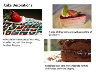 Cake Decorations 
A chocolate cake decorated with icing, 
strawberries, and silvery sugar 
beads or Dragées. 
A slice of strawberry cake with garnishing of 
strawberry. 
Chocolate layer cake with chocolate frosting 
and shaved chocolate topping 
 