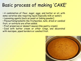Basic process of making ‘CAKE’ 
• A combination of flour, sugar, eggs, and butter or oil, with 
some varieties also requiring liquid (typically milk or water) 
• Leavening agents (such as yeast or baking powder) 
• Flavourfulingredients like fruitpurées, nuts, dried or candied 
fruit, or extracts are often added. 
• Fruit preserves or dessert sauces (like pastry cream) 
• Iced with butter cream or other icings, and decorated 
with marzipan, piped borders or candied fruit. 
 