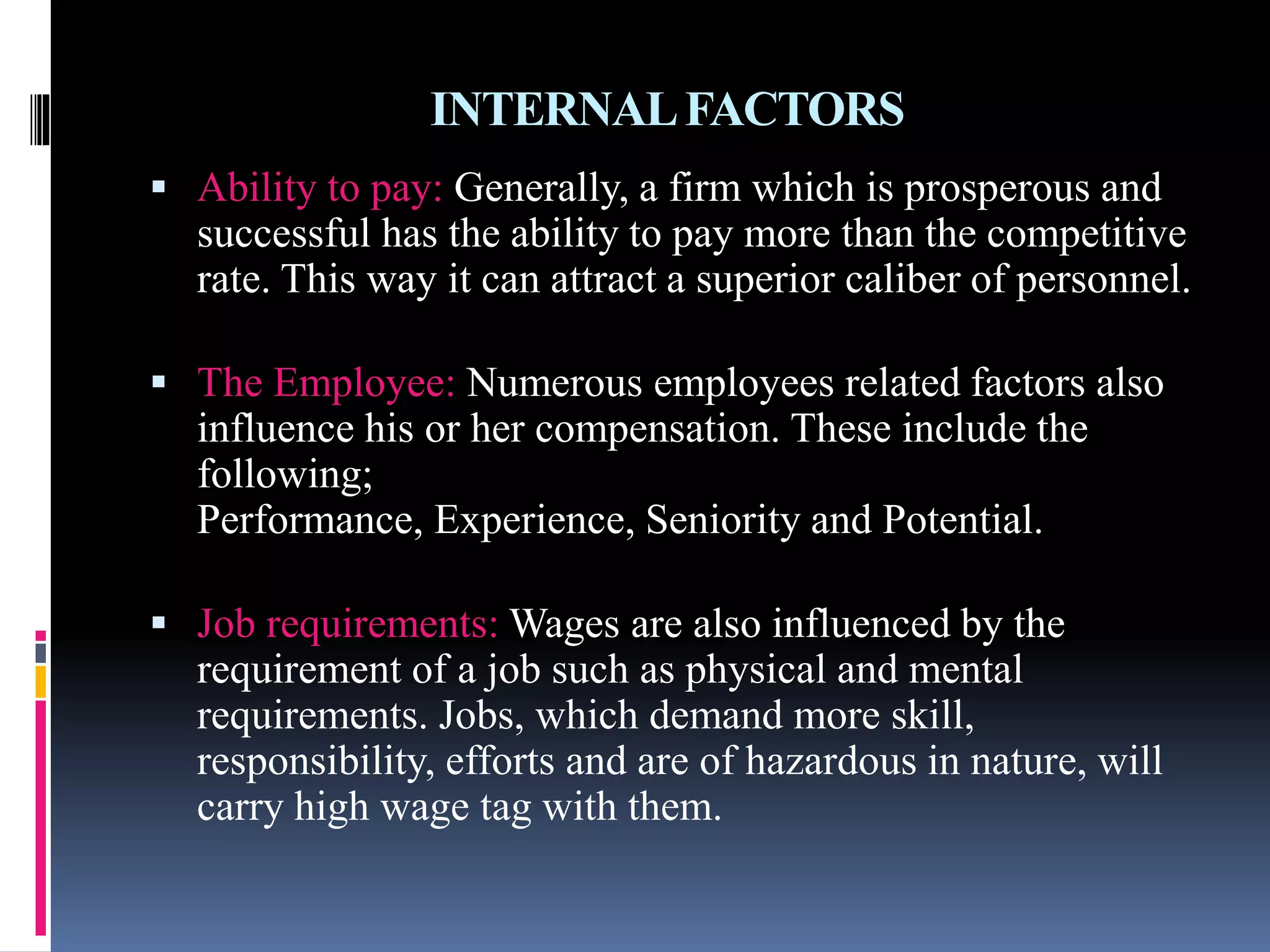 INTERNAL FACTORS 
 Ability to pay: Generally, a firm which is prosperous and 
successful has the ability to pay more than the competitive 
rate. This way it can attract a superior caliber of personnel. 
 The Employee: Numerous employees related factors also 
influence his or her compensation. These include the 
following; 
Performance, Experience, Seniority and Potential. 
 Job requirements: Wages are also influenced by the 
requirement of a job such as physical and mental 
requirements. Jobs, which demand more skill, 
responsibility, efforts and are of hazardous in nature, will 
carry high wage tag with them. 
 