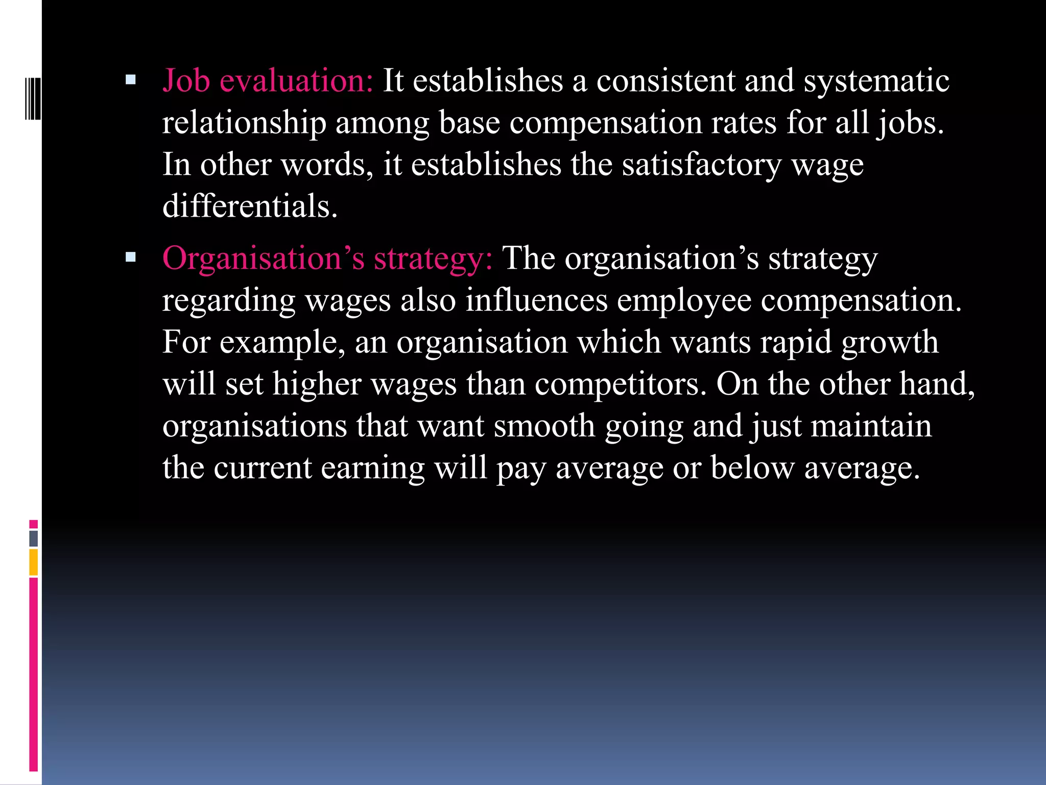  Job evaluation: It establishes a consistent and systematic 
relationship among base compensation rates for all jobs. 
In other words, it establishes the satisfactory wage 
differentials. 
 Organisation’s strategy: The organisation’s strategy 
regarding wages also influences employee compensation. 
For example, an organisation which wants rapid growth 
will set higher wages than competitors. On the other hand, 
organisations that want smooth going and just maintain 
the current earning will pay average or below average. 
 
