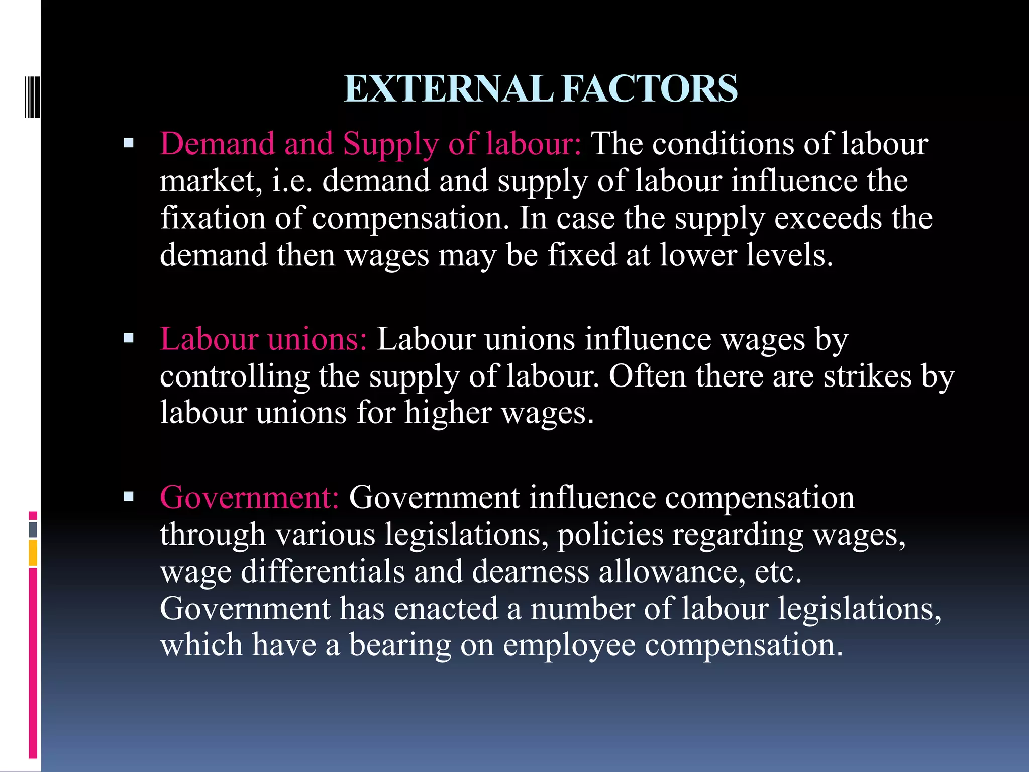 EXTERNAL FACTORS 
 Demand and Supply of labour: The conditions of labour 
market, i.e. demand and supply of labour influence the 
fixation of compensation. In case the supply exceeds the 
demand then wages may be fixed at lower levels. 
 Labour unions: Labour unions influence wages by 
controlling the supply of labour. Often there are strikes by 
labour unions for higher wages. 
 Government: Government influence compensation 
through various legislations, policies regarding wages, 
wage differentials and dearness allowance, etc. 
Government has enacted a number of labour legislations, 
which have a bearing on employee compensation. 
 