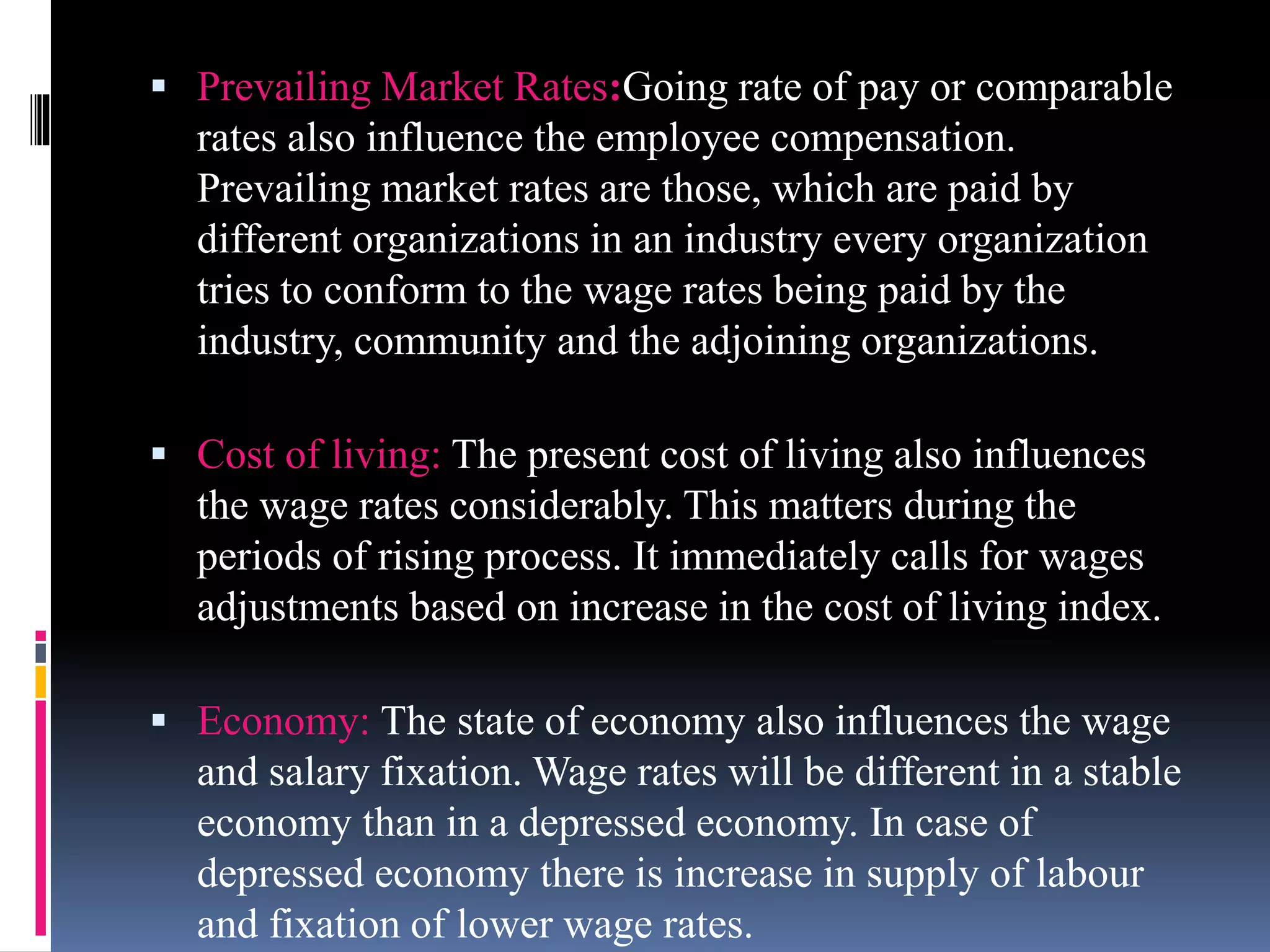  Prevailing Market Rates:Going rate of pay or comparable 
rates also influence the employee compensation. 
Prevailing market rates are those, which are paid by 
different organizations in an industry every organization 
tries to conform to the wage rates being paid by the 
industry, community and the adjoining organizations. 
 Cost of living: The present cost of living also influences 
the wage rates considerably. This matters during the 
periods of rising process. It immediately calls for wages 
adjustments based on increase in the cost of living index. 
 Economy: The state of economy also influences the wage 
and salary fixation. Wage rates will be different in a stable 
economy than in a depressed economy. In case of 
depressed economy there is increase in supply of labour 
and fixation of lower wage rates. 
 