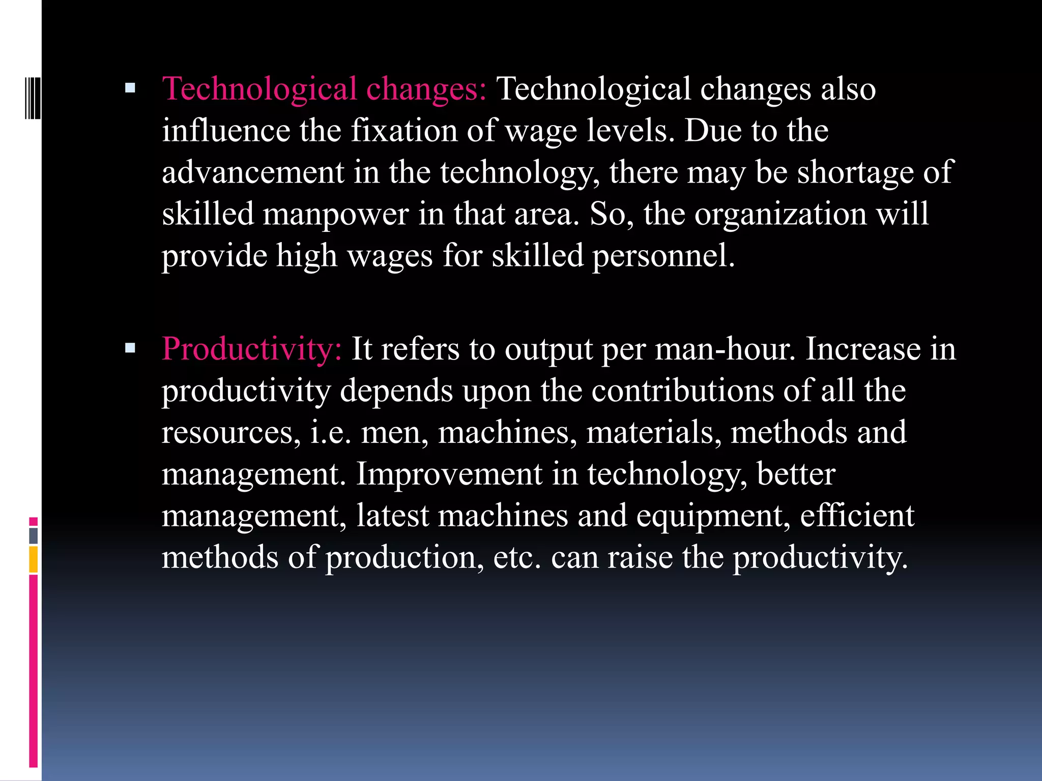  Technological changes: Technological changes also 
influence the fixation of wage levels. Due to the 
advancement in the technology, there may be shortage of 
skilled manpower in that area. So, the organization will 
provide high wages for skilled personnel. 
 Productivity: It refers to output per man-hour. Increase in 
productivity depends upon the contributions of all the 
resources, i.e. men, machines, materials, methods and 
management. Improvement in technology, better 
management, latest machines and equipment, efficient 
methods of production, etc. can raise the productivity. 
 