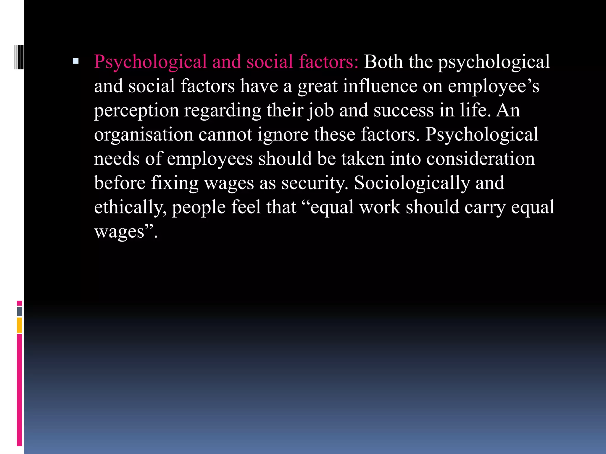  Psychological and social factors: Both the psychological 
and social factors have a great influence on employee’s 
perception regarding their job and success in life. An 
organisation cannot ignore these factors. Psychological 
needs of employees should be taken into consideration 
before fixing wages as security. Sociologically and 
ethically, people feel that “equal work should carry equal 
wages”. 
 