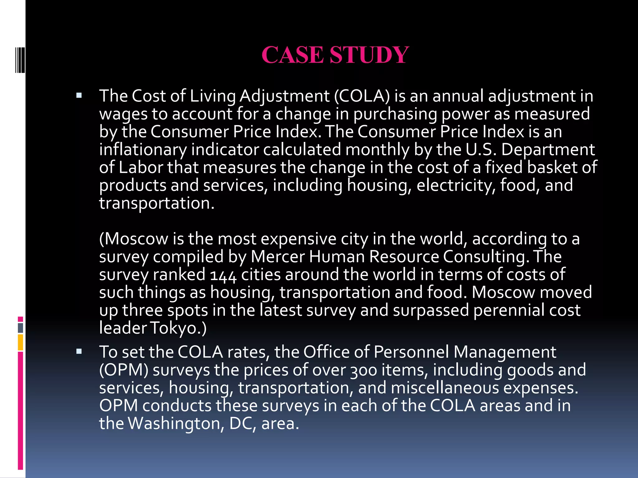 CASE STUDY 
 The Cost of Living Adjustment (COLA) is an annual adjustment in 
wages to account for a change in purchasing power as measured 
by the Consumer Price Index. The Consumer Price Index is an 
inflationary indicator calculated monthly by the U.S. Department 
of Labor that measures the change in the cost of a fixed basket of 
products and services, including housing, electricity, food, and 
transportation. 
(Moscow is the most expensive city in the world, according to a 
survey compiled by Mercer Human Resource Consulting. The 
survey ranked 144 cities around the world in terms of costs of 
such things as housing, transportation and food. Moscow moved 
up three spots in the latest survey and surpassed perennial cost 
leader Tokyo.) 
 To set the COLA rates, the Office of Personnel Management 
(OPM) surveys the prices of over 300 items, including goods and 
services, housing, transportation, and miscellaneous expenses. 
OPM conducts these surveys in each of the COLA areas and in 
the Washington, DC, area. 
 