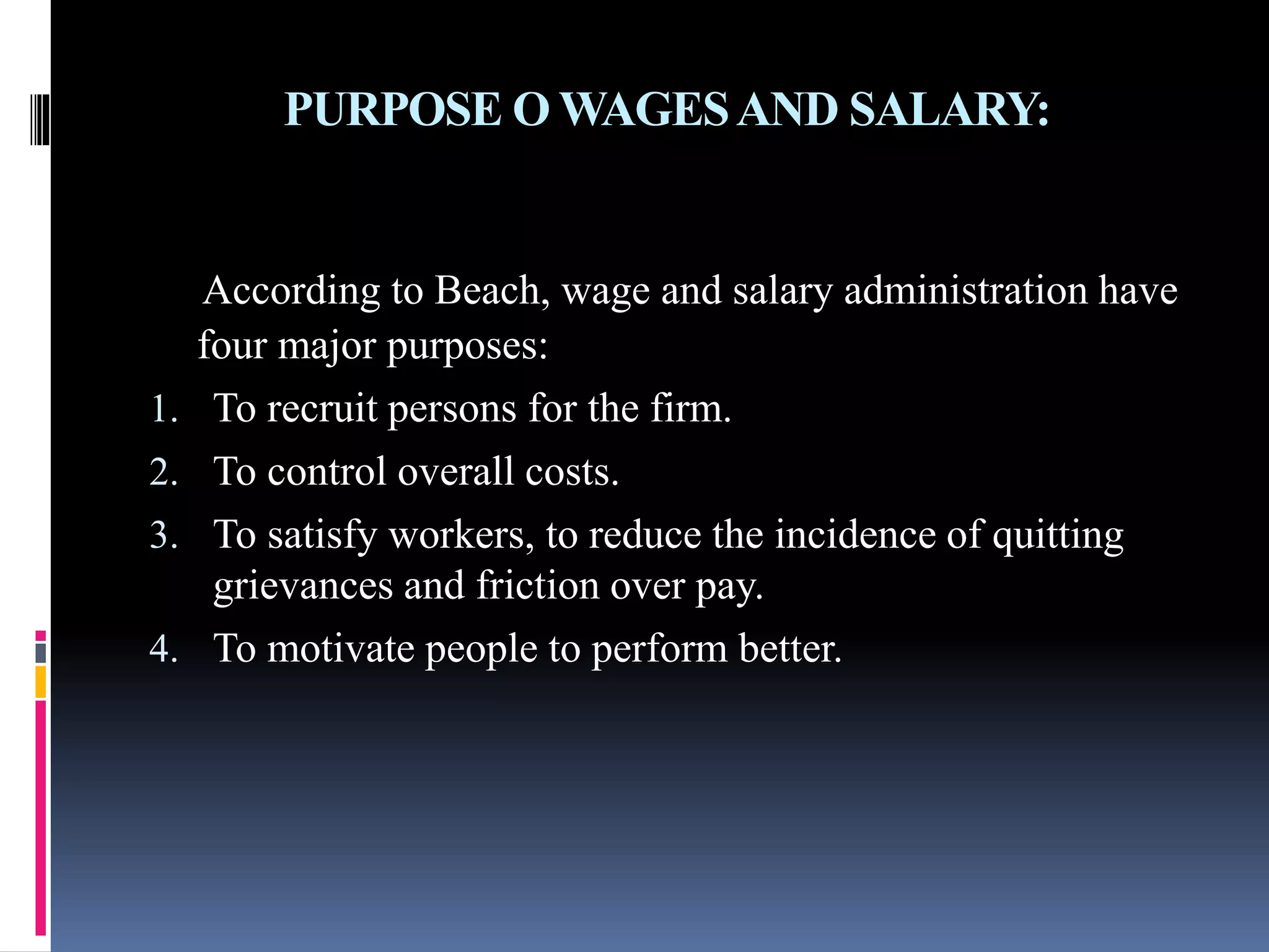 PURPOSE O WAGES AND SALARY: 
According to Beach, wage and salary administration have 
four major purposes: 
1. To recruit persons for the firm. 
2. To control overall costs. 
3. To satisfy workers, to reduce the incidence of quitting 
grievances and friction over pay. 
4. To motivate people to perform better. 
 