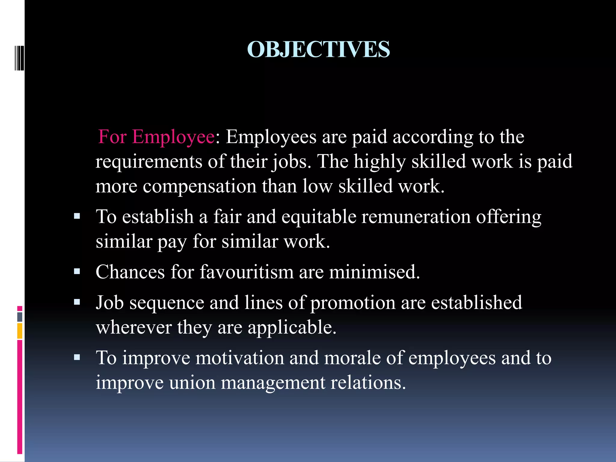 OBJECTIVES 
For Employee: Employees are paid according to the 
requirements of their jobs. The highly skilled work is paid 
more compensation than low skilled work. 
 To establish a fair and equitable remuneration offering 
similar pay for similar work. 
 Chances for favouritism are minimised. 
 Job sequence and lines of promotion are established 
wherever they are applicable. 
 To improve motivation and morale of employees and to 
improve union management relations. 
 