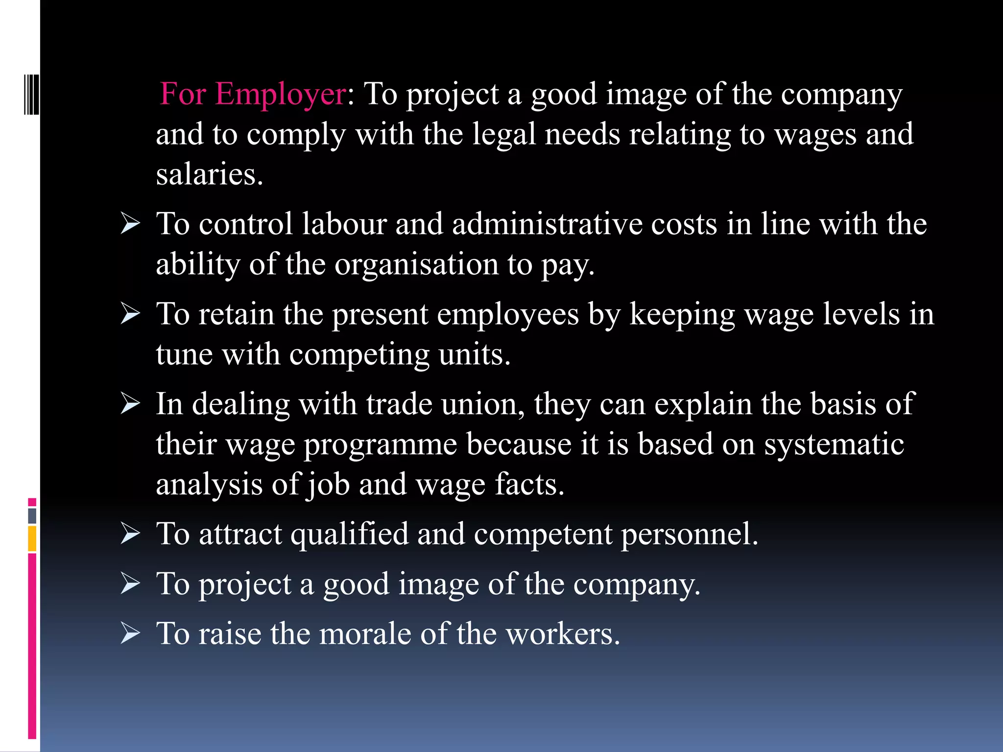 For Employer: To project a good image of the company 
and to comply with the legal needs relating to wages and 
salaries. 
 To control labour and administrative costs in line with the 
ability of the organisation to pay. 
 To retain the present employees by keeping wage levels in 
tune with competing units. 
 In dealing with trade union, they can explain the basis of 
their wage programme because it is based on systematic 
analysis of job and wage facts. 
 To attract qualified and competent personnel. 
 To project a good image of the company. 
 To raise the morale of the workers. 
 