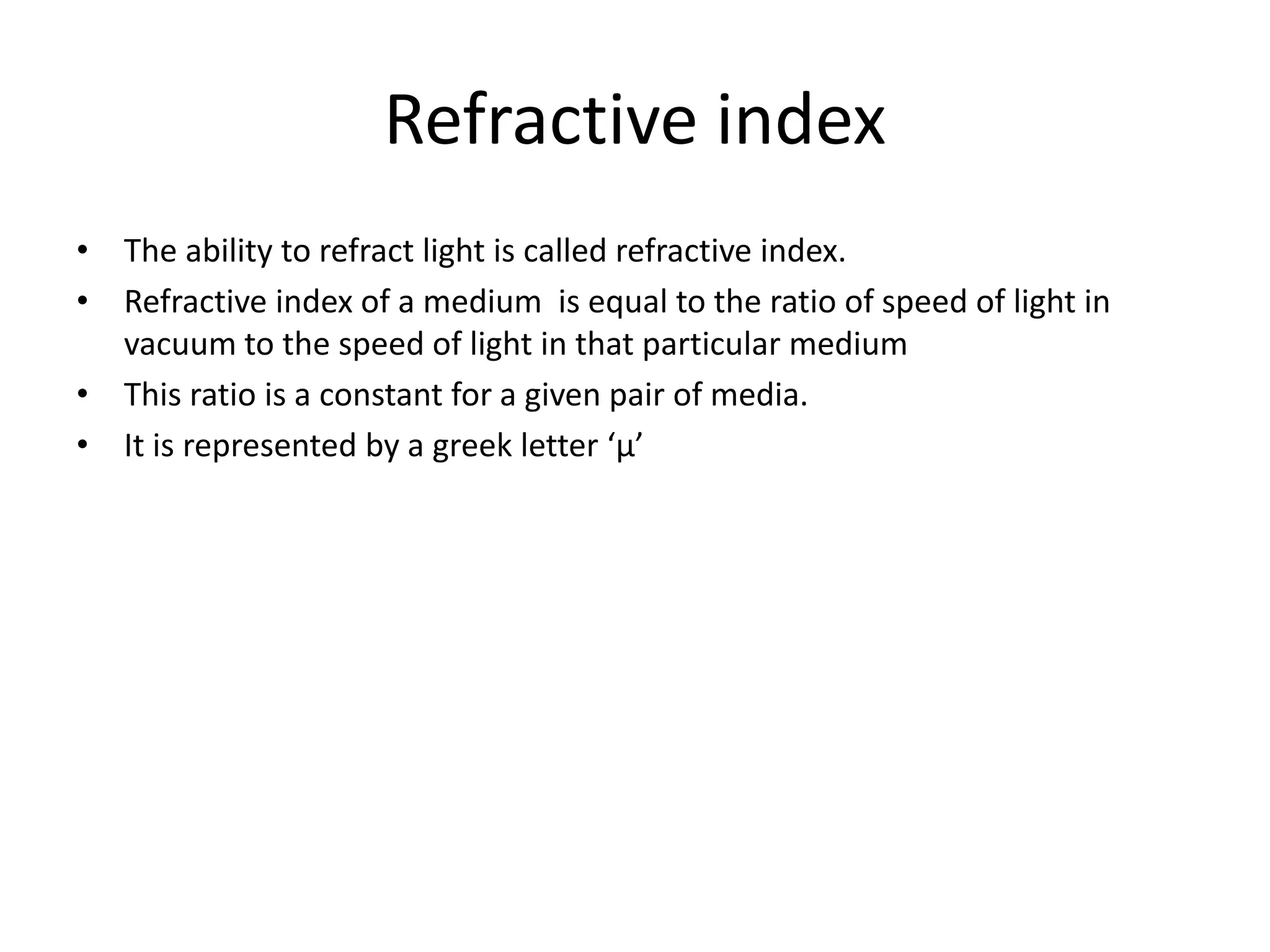 Refractive index 
• The ability to refract light is called refractive index. 
• Refractive index of a medium is equal to the ratio of speed of light in 
vacuum to the speed of light in that particular medium 
• This ratio is a constant for a given pair of media. 
• It is represented by a greek letter ‘μ’ 
 