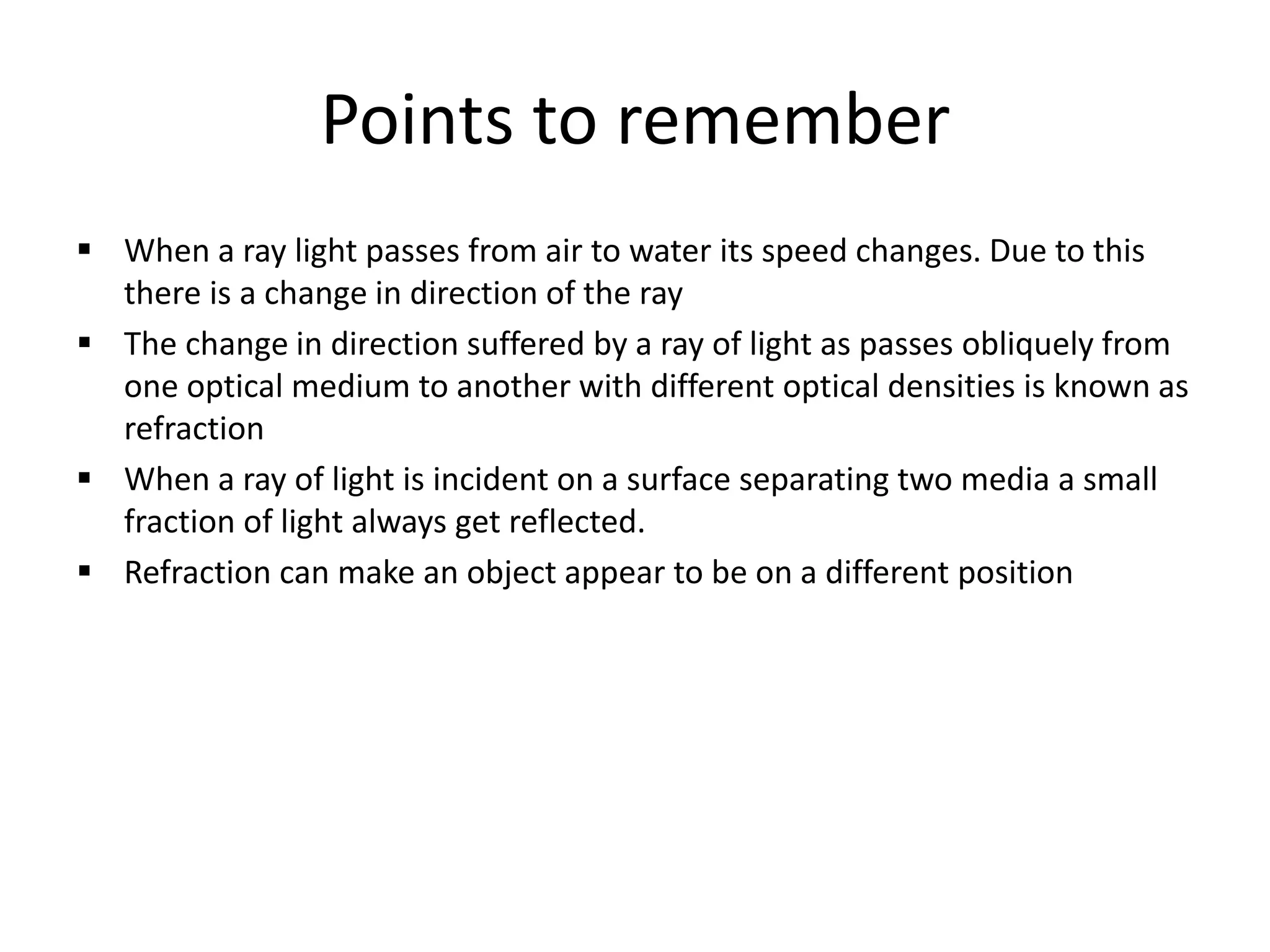 Points to remember 
 When a ray light passes from air to water its speed changes. Due to this 
there is a change in direction of the ray 
 The change in direction suffered by a ray of light as passes obliquely from 
one optical medium to another with different optical densities is known as 
refraction 
 When a ray of light is incident on a surface separating two media a small 
fraction of light always get reflected. 
 Refraction can make an object appear to be on a different position 
 