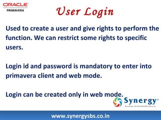 User Login 
Used to create a user and give rights to perform the 
function. We can restrict some rights to specific 
users. 
Login id and password is mandatory to enter into 
primavera client and web mode. 
Login can be created only in web mode. 
wwwwww..ssyynneerrggyyssbbss..ccoo..iinn 
 