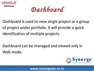 Dashboard 
Dashboard is used to view single project or a group 
of project under portfolio. It will provide a quick 
identification of multiple projects. 
Dashboard can be managed and viewed only in 
Web mode. 
wwwwww..ssyynneerrggyyssbbss..ccoo..iinn 
 