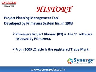HISTORY 
Project Planning Management Tool 
Developed by Primavera System Inc. in 1983 
Primavera Project Planner (P3) is the 1st software 
released by Primavera. 
From 2009 ,Oracle is the registered Trade Mark. 
wwwwww..ssyynneerrggyyssbbss..ccoo..iinn 
 