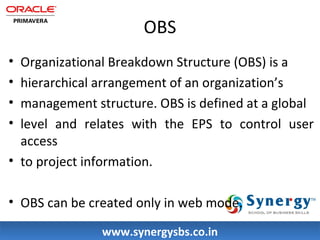 OBS 
• Organizational Breakdown Structure (OBS) is a 
• hierarchical arrangement of an organization’s 
• management structure. OBS is defined at a global 
• level and relates with the EPS to control user 
access 
• to project information. 
• OBS can be created only in web mode. 
wwwwww..ssyynneerrggyyssbbss..ccoo..iinn 
 