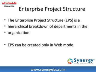 Enterprise Project Structure 
• The Enterprise Project Structure (EPS) is a 
• hierarchical breakdown of departments in the 
• organization. 
• EPS can be created only in Web mode. 
wwwwww..ssyynneerrggyyssbbss..ccoo..iinn 
 