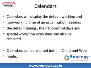 Calendars 
• Calendars will display the default working and 
• non-working time of an organization. Besides 
• the default timing , the national holidays and 
• special work/non work days can also be 
declared. 
• Calendars can be created both in Client and Web 
• mode. 
wwwwww..ssyynneerrggyyssbbss..ccoo..iinn 
 