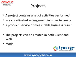 Projects 
• A project contains a set of activities performed 
• in a coordinated arrangement in order to create 
• a product, service or measurable business result. 
• The projects can be created in both Client and 
Web 
• mode. 
wwwwww..ssyynneerrggyyssbbss..ccoo..iinn 
 