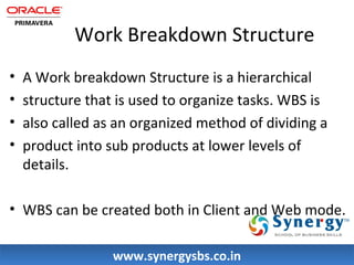 Work Breakdown Structure 
• A Work breakdown Structure is a hierarchical 
• structure that is used to organize tasks. WBS is 
• also called as an organized method of dividing a 
• product into sub products at lower levels of 
details. 
• WBS can be created both in Client and Web mode. 
wwwwww..ssyynneerrggyyssbbss..ccoo..iinn 
 
