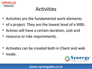 Activities 
• Activities are the fundamental work elements 
• of a project. They are the lowest level of a WBS. 
• Actives will have a certain duration, cost and 
• resource or role requirements. 
• Activates can be created both in Client and web 
• mode. 
wwwwww..ssyynneerrggyyssbbss..ccoo..iinn 
 
