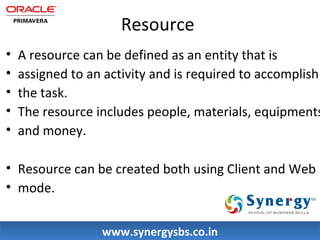 Resource 
• A resource can be defined as an entity that is 
• assigned to an activity and is required to accomplish 
• the task. 
• The resource includes people, materials, equipments 
• and money. 
• Resource can be created both using Client and Web 
• mode. 
wwwwww..ssyynneerrggyyssbbss..ccoo..iinn 
 
