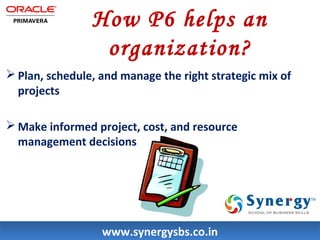 How P6 helps an 
organization? 
Plan, schedule, and manage the right strategic mix of 
projects 
Make informed project, cost, and resource 
management decisions 
wwwwww..ssyynneerrggyyssbbss..ccoo..iinn 
 