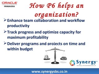 How P6 helps an 
organization? 
Enhance team collaboration and workflow 
productivity 
Track progress and optimize capacity for 
maximum profitability 
Deliver programs and projects on time and 
within budget 
wwwwww..ssyynneerrggyyssbbss..ccoo..iinn 
 