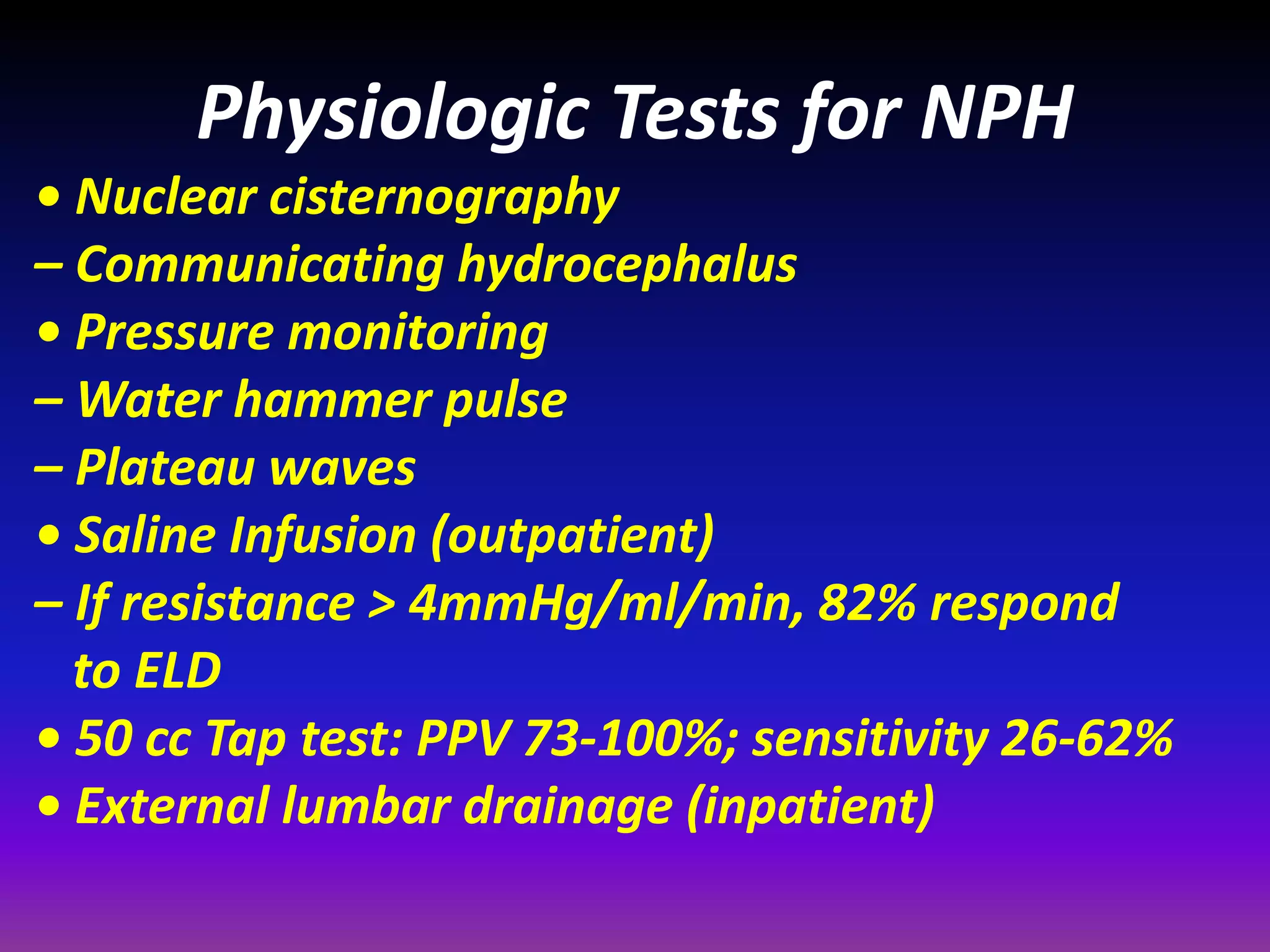 Physiologic Tests for NPH 
• Nuclear cisternography 
– Communicating hydrocephalus 
• Pressure monitoring 
– Water hammer pulse 
– Plateau waves 
• Saline Infusion (outpatient) 
– If resistance > 4mmHg/ml/min, 82% respond 
to ELD 
• 50 cc Tap test: PPV 73-100%; sensitivity 26-62% 
• External lumbar drainage (inpatient) 
 