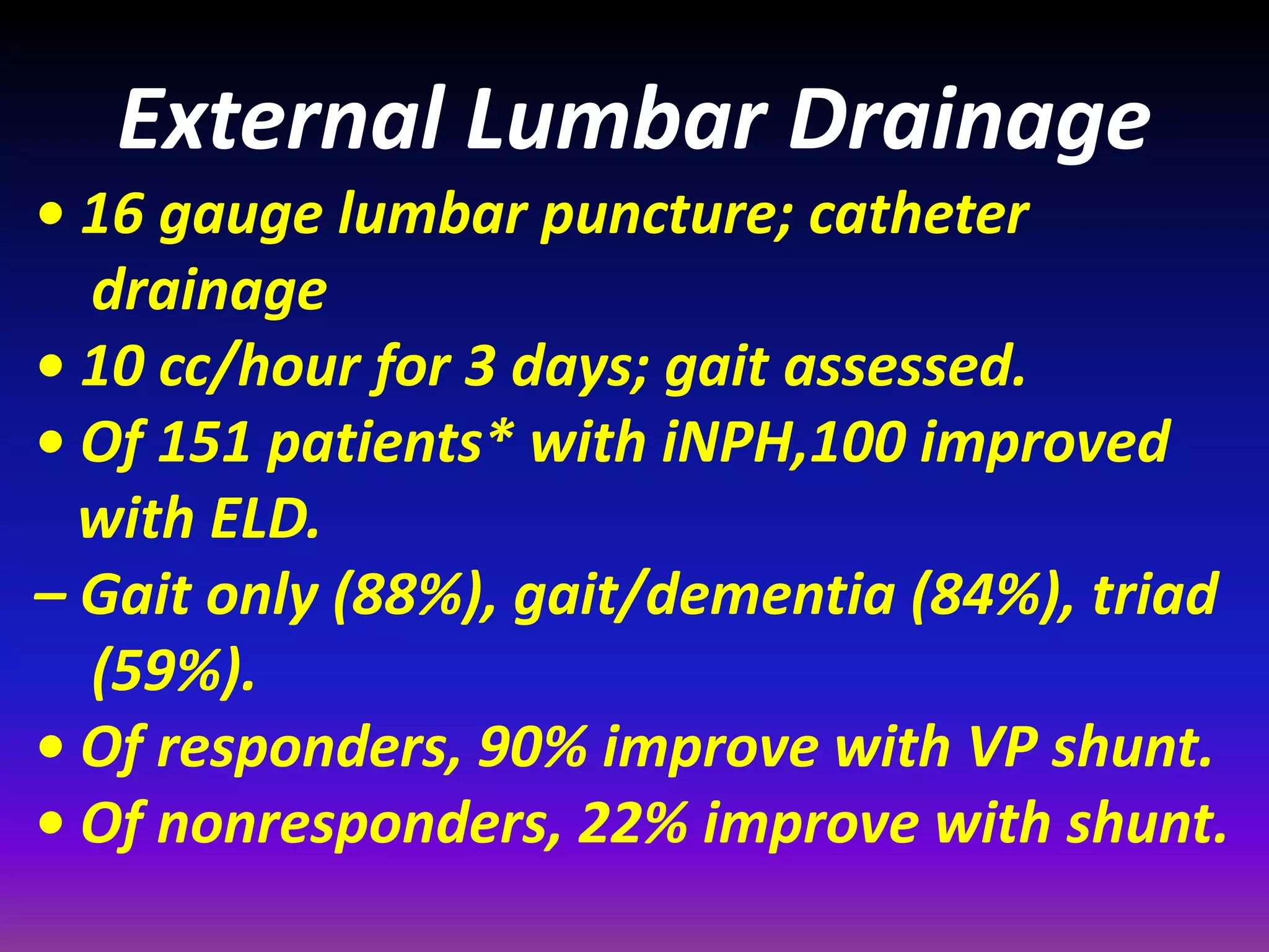 External Lumbar Drainage 
• 16 gauge lumbar puncture; catheter 
drainage 
• 10 cc/hour for 3 days; gait assessed. 
• Of 151 patients* with iNPH,100 improved 
with ELD. 
– Gait only (88%), gait/dementia (84%), triad 
(59%). 
• Of responders, 90% improve with VP shunt. 
• Of nonresponders, 22% improve with shunt. 
 
