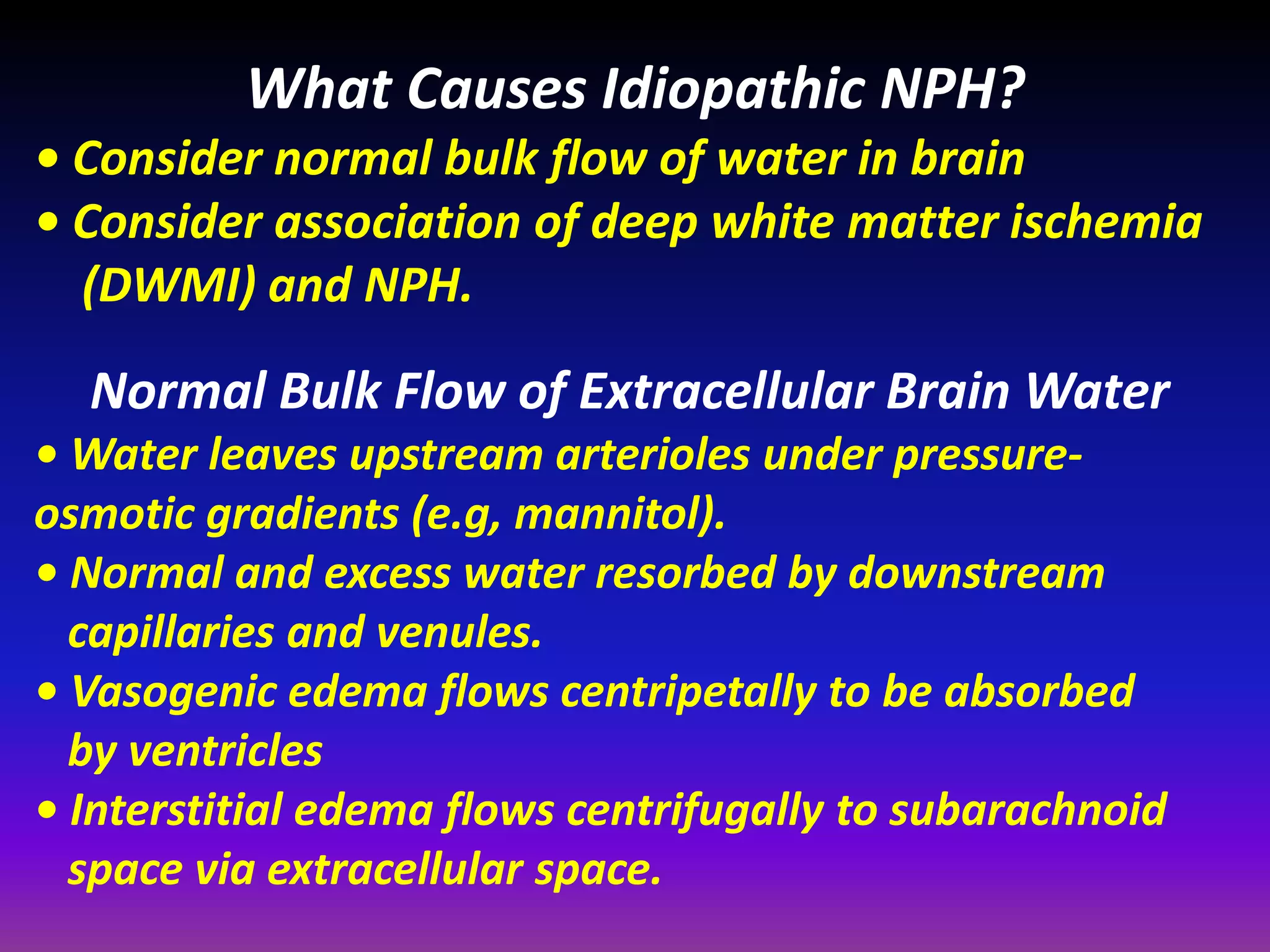 What Causes Idiopathic NPH? 
• Consider normal bulk flow of water in brain 
• Consider association of deep white matter ischemia 
(DWMI) and NPH. 
Normal Bulk Flow of Extracellular Brain Water 
• Water leaves upstream arterioles under pressure-osmotic 
gradients (e.g, mannitol). 
• Normal and excess water resorbed by downstream 
capillaries and venules. 
• Vasogenic edema flows centripetally to be absorbed 
by ventricles 
• Interstitial edema flows centrifugally to subarachnoid 
space via extracellular space. 
 