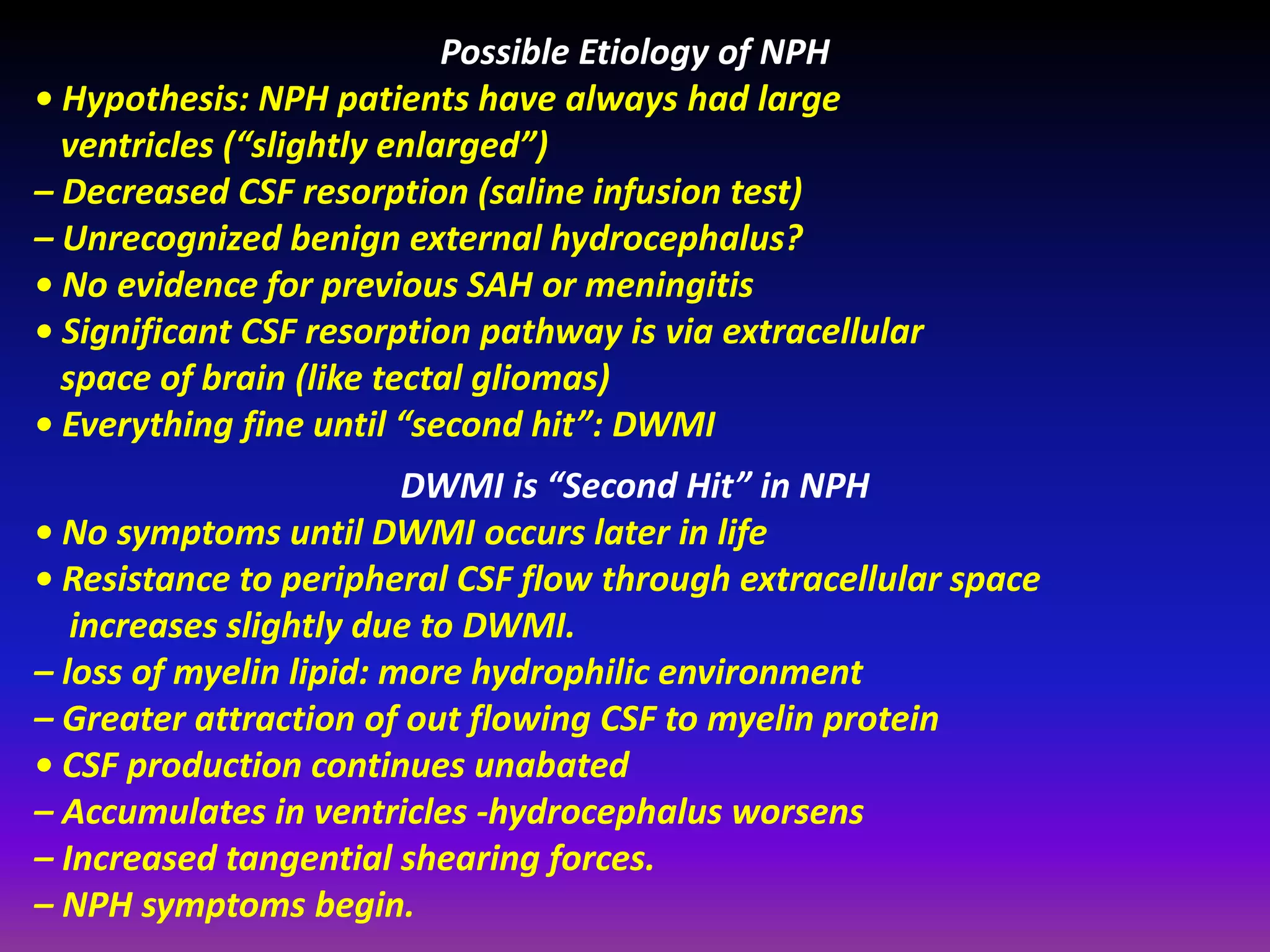 Possible Etiology of NPH 
• Hypothesis: NPH patients have always had large 
ventricles (“slightly enlarged”) 
– Decreased CSF resorption (saline infusion test) 
– Unrecognized benign external hydrocephalus? 
• No evidence for previous SAH or meningitis 
• Significant CSF resorption pathway is via extracellular 
space of brain (like tectal gliomas) 
• Everything fine until “second hit”: DWMI 
DWMI is “Second Hit” in NPH 
• No symptoms until DWMI occurs later in life 
• Resistance to peripheral CSF flow through extracellular space 
increases slightly due to DWMI. 
– loss of myelin lipid: more hydrophilic environment 
– Greater attraction of out flowing CSF to myelin protein 
• CSF production continues unabated 
– Accumulates in ventricles -hydrocephalus worsens 
– Increased tangential shearing forces. 
– NPH symptoms begin. 
 