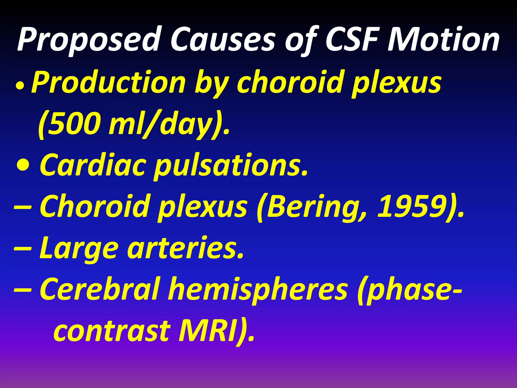Proposed Causes of CSF Motion 
• Production by choroid plexus 
(500 ml/day). 
• Cardiac pulsations. 
– Choroid plexus (Bering, 1959). 
– Large arteries. 
– Cerebral hemispheres (phase-contrast 
MRI). 
 