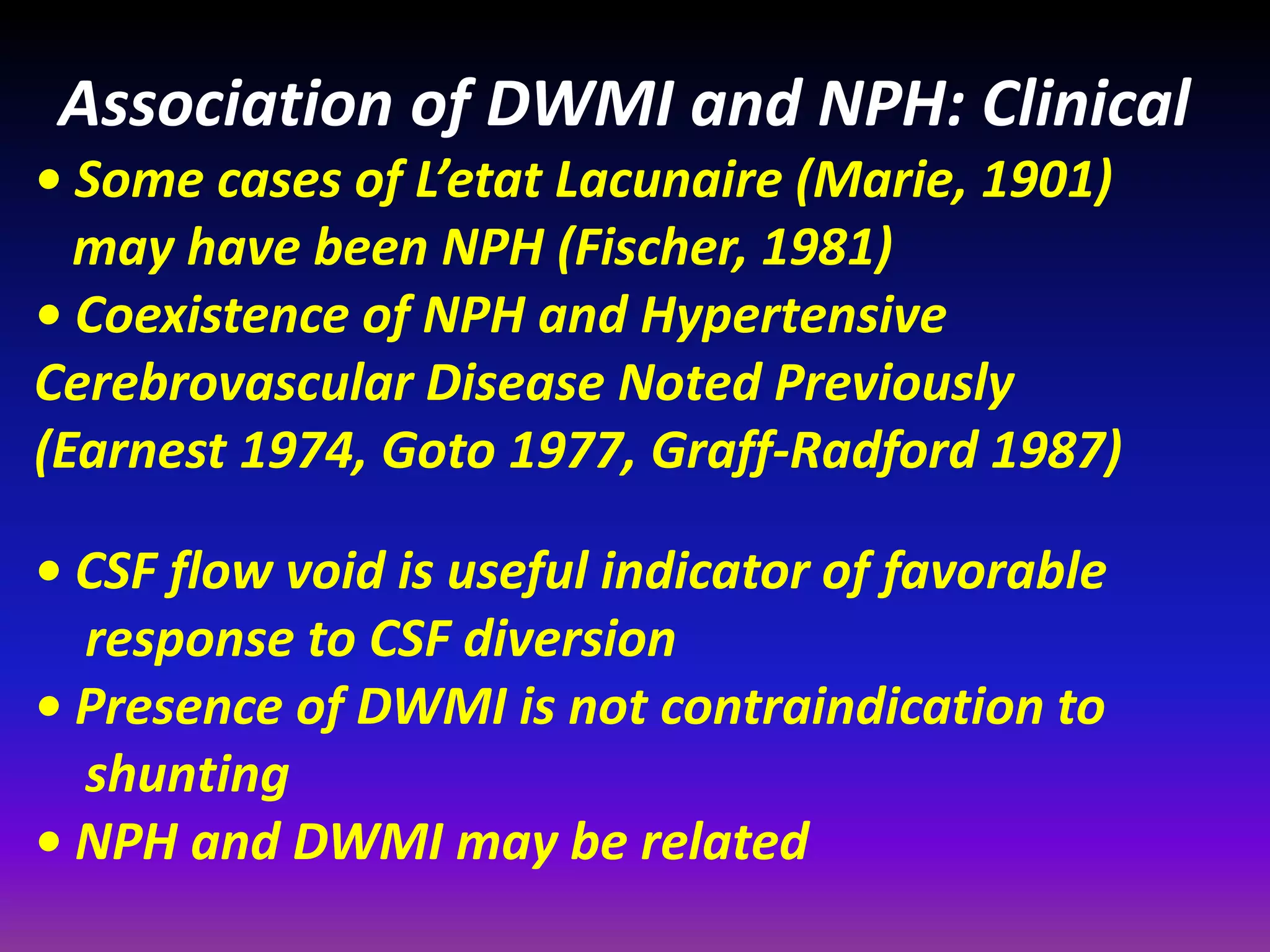 Association of DWMI and NPH: Clinical 
• Some cases of L’etat Lacunaire (Marie, 1901) 
may have been NPH (Fischer, 1981) 
• Coexistence of NPH and Hypertensive 
Cerebrovascular Disease Noted Previously 
(Earnest 1974, Goto 1977, Graff-Radford 1987) 
• CSF flow void is useful indicator of favorable 
response to CSF diversion 
• Presence of DWMI is not contraindication to 
shunting 
• NPH and DWMI may be related 
 