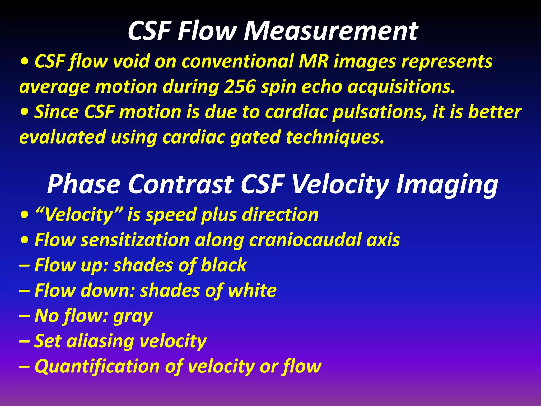 CSF Flow Measurement 
• CSF flow void on conventional MR images represents 
average motion during 256 spin echo acquisitions. 
• Since CSF motion is due to cardiac pulsations, it is better 
evaluated using cardiac gated techniques. 
Phase Contrast CSF Velocity Imaging 
• “Velocity” is speed plus direction 
• Flow sensitization along craniocaudal axis 
– Flow up: shades of black 
– Flow down: shades of white 
– No flow: gray 
– Set aliasing velocity 
– Quantification of velocity or flow 
 