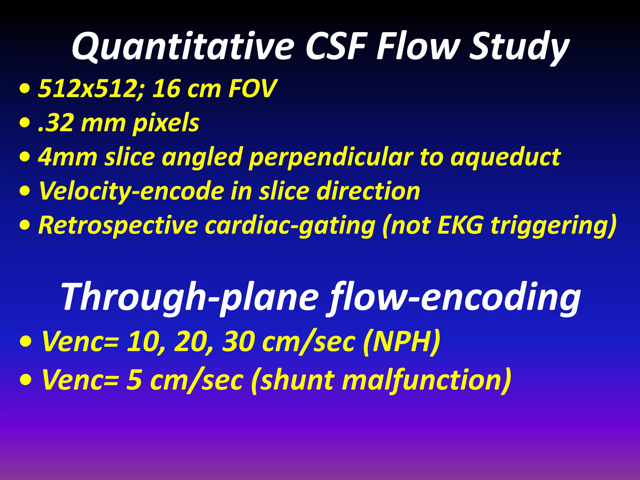 Quantitative CSF Flow Study 
• 512x512; 16 cm FOV 
• .32 mm pixels 
• 4mm slice angled perpendicular to aqueduct 
• Velocity-encode in slice direction 
• Retrospective cardiac-gating (not EKG triggering) 
Through-plane flow-encoding 
• Venc= 10, 20, 30 cm/sec (NPH) 
• Venc= 5 cm/sec (shunt malfunction) 
 