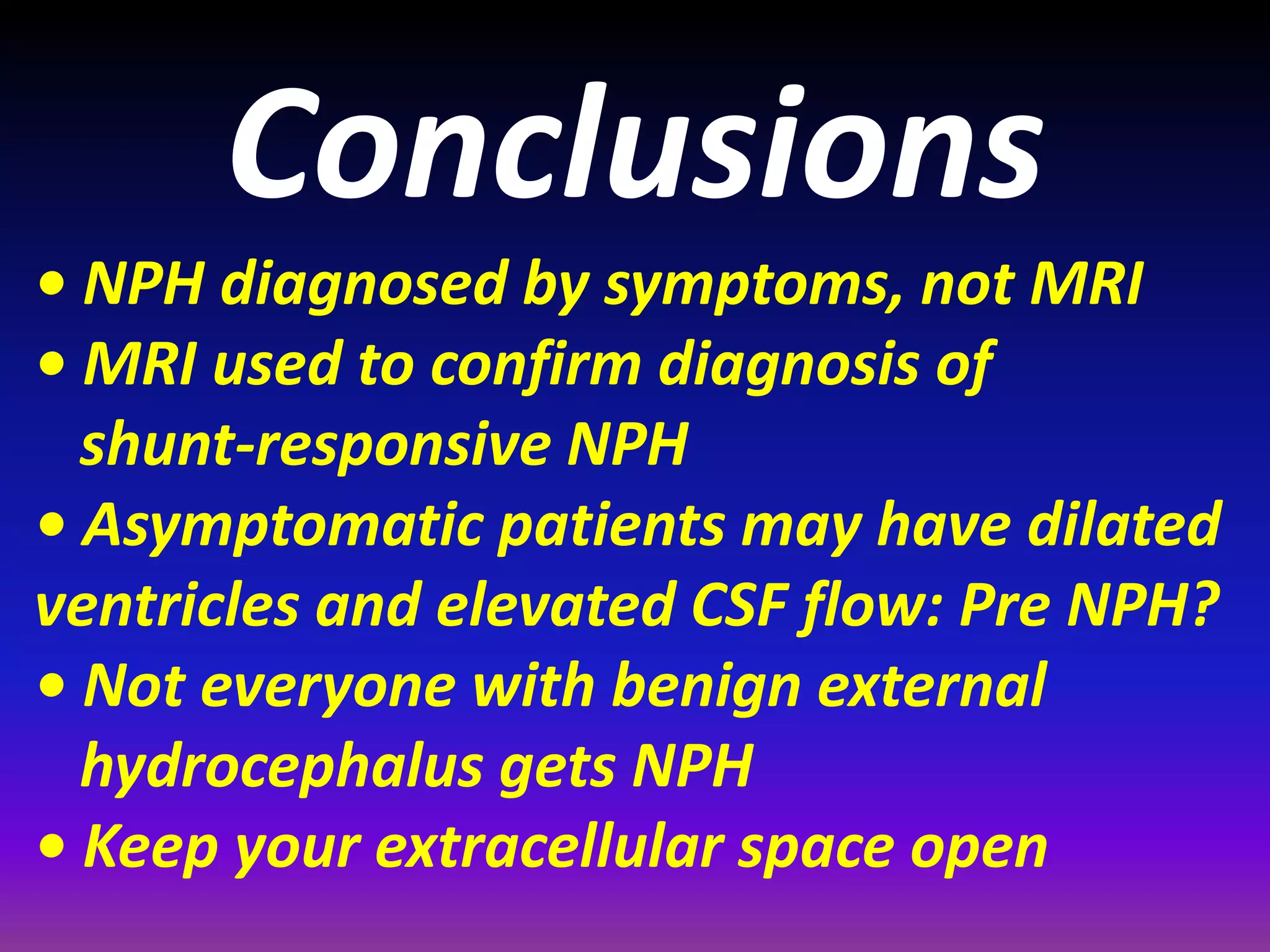 Conclusions 
• NPH diagnosed by symptoms, not MRI 
• MRI used to confirm diagnosis of 
shunt-responsive NPH 
• Asymptomatic patients may have dilated 
ventricles and elevated CSF flow: Pre NPH? 
• Not everyone with benign external 
hydrocephalus gets NPH 
• Keep your extracellular space open 
 