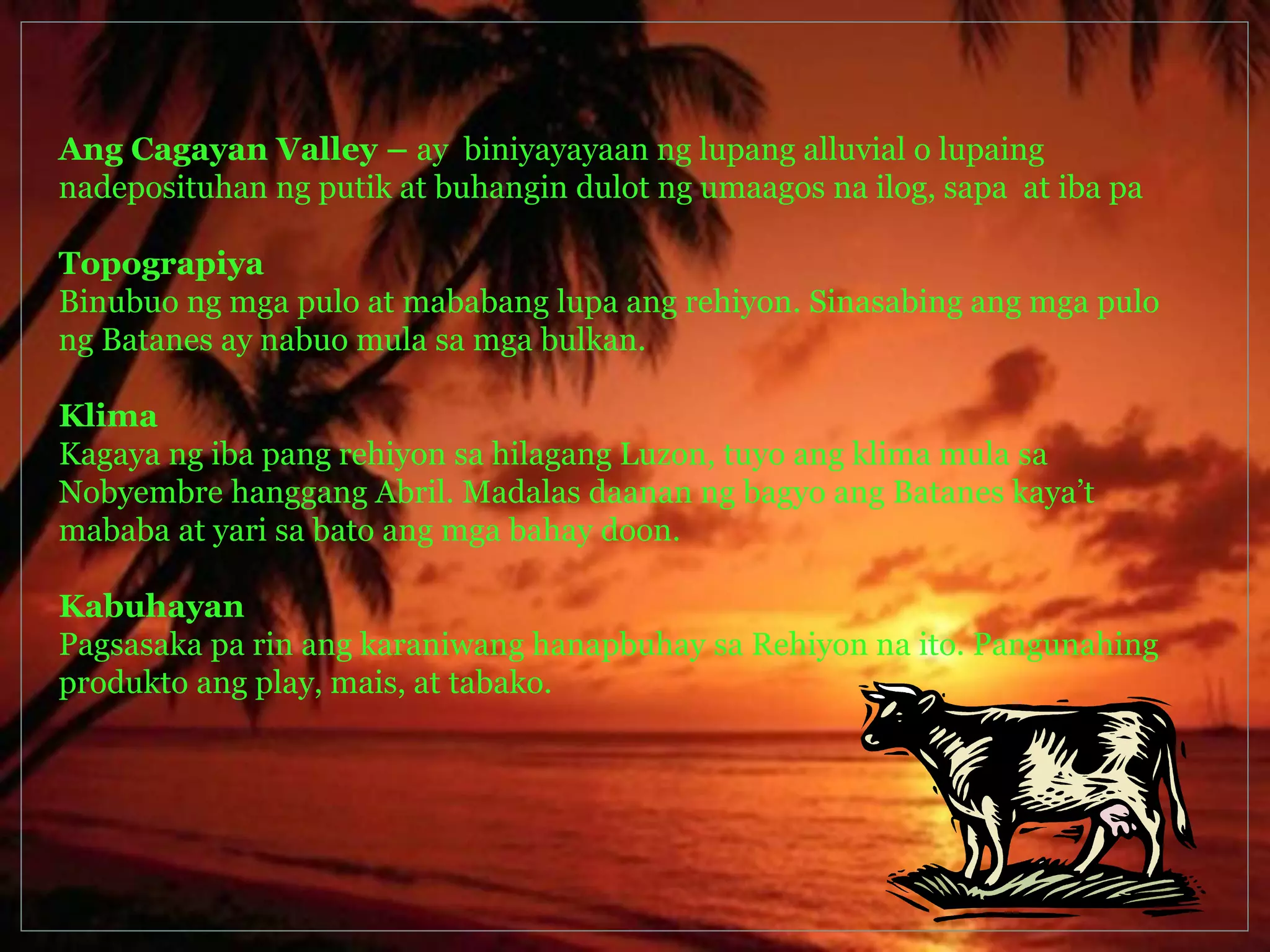 Ang Cagayan Valley – ay biniyayayaan ng lupang alluvial o lupaing 
nadeposituhan ng putik at buhangin dulot ng umaagos na ilog, sapa at iba pa 
Topograpiya 
Binubuo ng mga pulo at mababang lupa ang rehiyon. Sinasabing ang mga pulo 
ng Batanes ay nabuo mula sa mga bulkan. 
Klima 
Kagaya ng iba pang rehiyon sa hilagang Luzon, tuyo ang klima mula sa 
Nobyembre hanggang Abril. Madalas daanan ng bagyo ang Batanes kaya’t 
mababa at yari sa bato ang mga bahay doon. 
Kabuhayan 
Pagsasaka pa rin ang karaniwang hanapbuhay sa Rehiyon na ito. Pangunahing 
produkto ang play, mais, at tabako. 
 