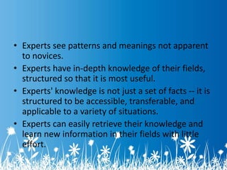 • Experts see patterns and meanings not apparent 
to novices. 
• Experts have in-depth knowledge of their fields, 
structured so that it is most useful. 
• Experts' knowledge is not just a set of facts -- it is 
structured to be accessible, transferable, and 
applicable to a variety of situations. 
• Experts can easily retrieve their knowledge and 
learn new information in their fields with little 
effort. 
 