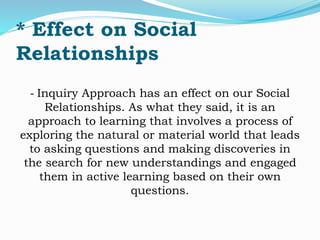 * Effect on Social 
Relationships 
- Inquiry Approach has an effect on our Social 
Relationships. As what they said, it is an 
approach to learning that involves a process of 
exploring the natural or material world that leads 
to asking questions and making discoveries in 
the search for new understandings and engaged 
them in active learning based on their own 
questions. 
 
