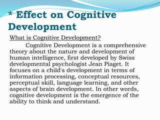 * Effect on Cognitive 
Development 
What is Cognitive Development? 
Cognitive Development is a comprehensive 
theory about the nature and development of 
human intelligence, first developed by Swiss 
developmental psychologist Jean Piaget. It 
focuses on a child's development in terms of 
information processing, conceptual resources, 
perceptual skill, language learning, and other 
aspects of brain development. In other words, 
cognitive development is the emergence of the 
ability to think and understand. 
 
