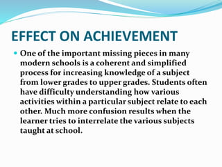 EFFECT ON ACHIEVEMENT 
 One of the important missing pieces in many 
modern schools is a coherent and simplified 
process for increasing knowledge of a subject 
from lower grades to upper grades. Students often 
have difficulty understanding how various 
activities within a particular subject relate to each 
other. Much more confusion results when the 
learner tries to interrelate the various subjects 
taught at school. 
 