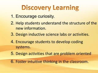 1. Encourage curiosity. 
2. Help students understand the structure of the 
new information. 
3. Design inductive science labs or activities. 
4. Encourage students to develop coding 
systems. 
5. Design activities that are problem oriented 
6. Foster intuitive thinking in the classroom. 
 
