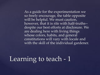 As a guide for the experimentation we 
so freely encourage, the table opposite 
will be helpful. We must caution, 
however, that it is rife with half-truths-- 
despite our best efforts at disclosure. We 
are dealing here with living things 
whose colors, habits, and general 
constitutions will vary with locale and 
with the skill of the individual gardener. 
Learning to teach - 1 
 