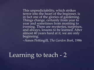 This unpredictability, which strikes 
terror into the heart of the beginner, is 
in fact one of the glories of gardening. 
Things change, certainly from year to 
year and sometimes from morning to 
evening. There are mysteries, surprises, 
and always, lessons to be learned. After 
almost 40 years hard at it, we are only 
beginning. 
–Amos Pettingill, The Garden Book, 1986 
Learning to teach - 2 
