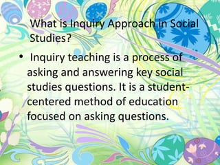 What is Inquiry Approach in Social 
Studies? 
• Inquiry teaching is a process of 
asking and answering key social 
studies questions. It is a student-centered 
method of education 
focused on asking questions. 
 